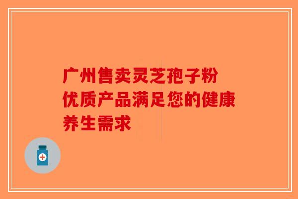 广州售卖灵芝孢子粉 优质产品满足您的健康养生需求