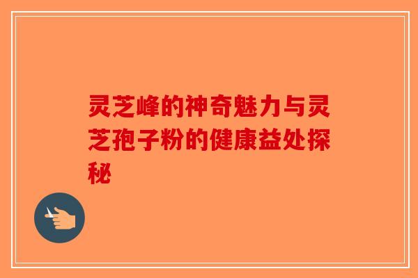 灵芝峰的神奇魅力与灵芝孢子粉的健康益处探秘