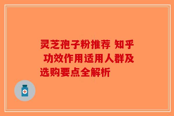 灵芝孢子粉推荐 知乎 功效作用适用人群及选购要点全解析