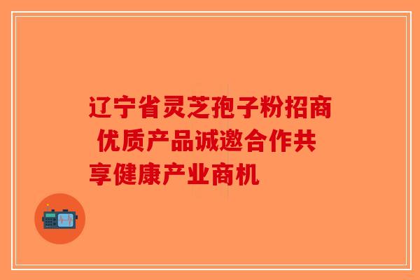 辽宁省灵芝孢子粉招商 优质产品诚邀合作共享健康产业商机
