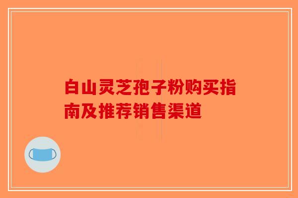 白山灵芝孢子粉购买指南及推荐销售渠道
