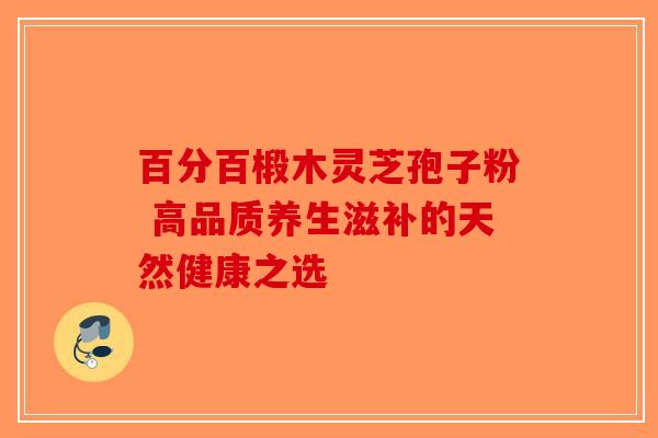 百分百椴木灵芝孢子粉 高品质养生滋补的天然健康之选