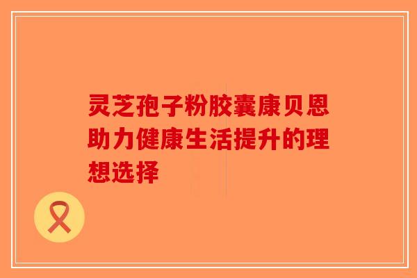 灵芝孢子粉胶囊康贝恩助力健康生活提升的理想选择