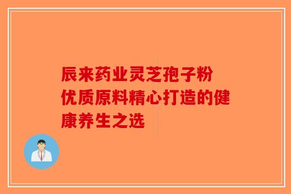 辰来药业灵芝孢子粉 优质原料精心打造的健康养生之选