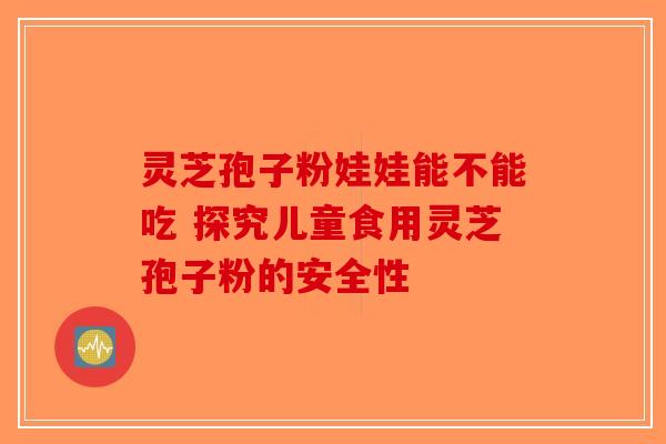 灵芝孢子粉娃娃能不能吃 探究儿童食用灵芝孢子粉的安全性