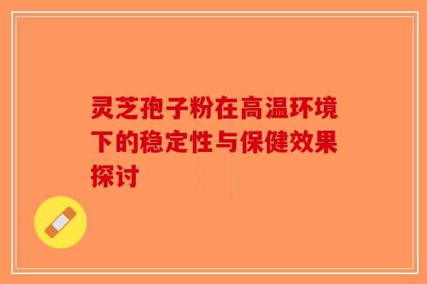 灵芝孢子粉在高温环境下的稳定性与保健效果探讨