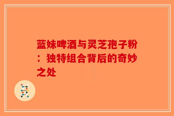 蓝妹啤酒与灵芝孢子粉：独特组合背后的奇妙之处