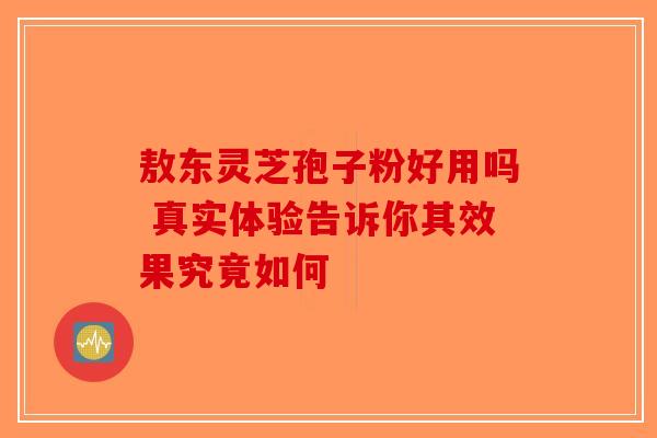 敖东灵芝孢子粉好用吗 真实体验告诉你其效果究竟如何