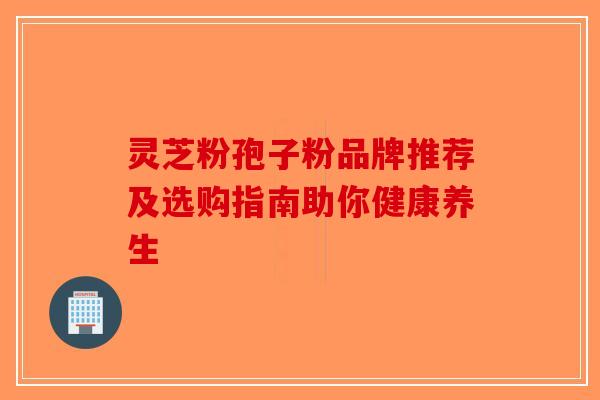 灵芝粉孢子粉品牌推荐及选购指南助你健康养生