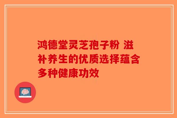 鸿德堂灵芝孢子粉 滋补养生的优质选择蕴含多种健康功效