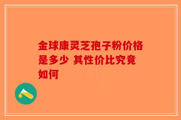 金球康灵芝孢子粉价格是多少 其性价比究竟如何
