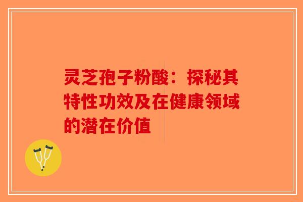 灵芝孢子粉酸：探秘其特性功效及在健康领域的潜在价值