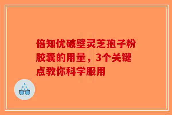 倍知优破壁灵芝孢子粉胶囊的用量，3个关键点教你科学服用