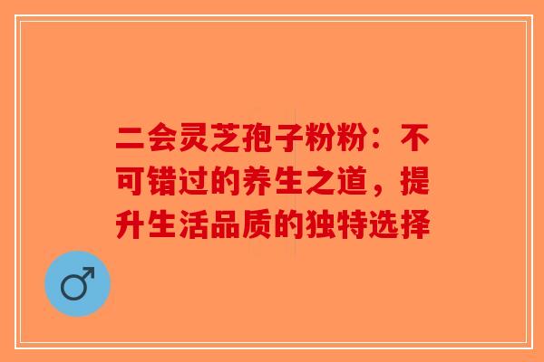 二会灵芝孢子粉粉：不可错过的养生之道，提升生活品质的独特选择