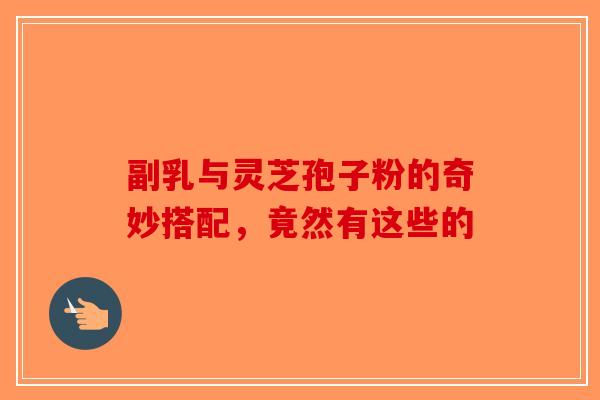 副乳与灵芝孢子粉的奇妙搭配，竟然有这些的