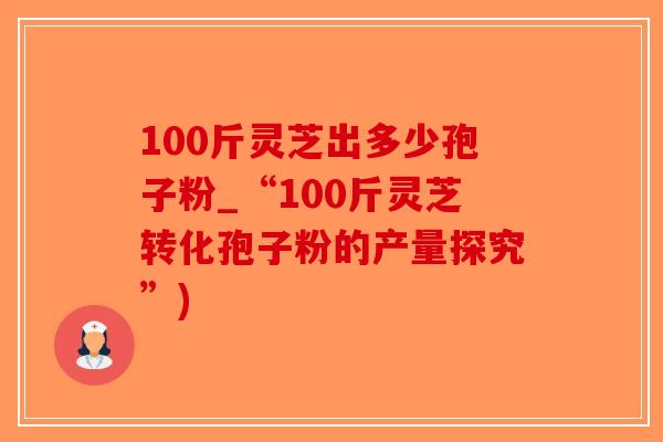 100斤灵芝出多少孢子粉_“100斤灵芝转化孢子粉的产量探究”)