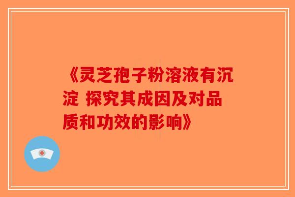 《灵芝孢子粉溶液有沉淀 探究其成因及对品质和功效的影响》