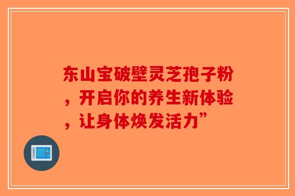 东山宝破壁灵芝孢子粉，开启你的养生新体验，让身体焕发活力”