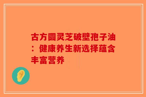 古方圆灵芝破壁孢子油：健康养生新选择蕴含丰富营养
