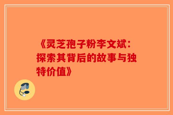 《灵芝孢子粉李文斌：探索其背后的故事与独特价值》