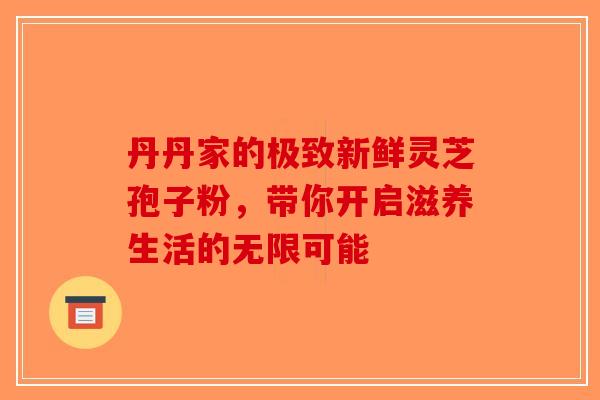 丹丹家的极致新鲜灵芝孢子粉，带你开启滋养生活的无限可能