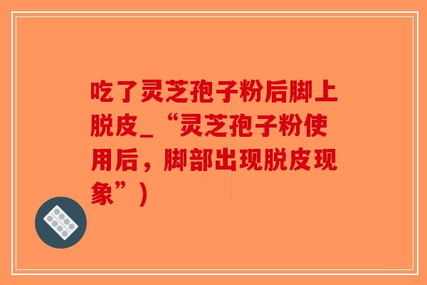 吃了灵芝孢子粉后脚上脱皮_“灵芝孢子粉使用后，脚部出现脱皮现象”)