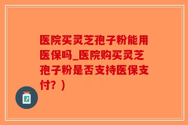 医院买灵芝孢子粉能用医保吗_医院购买灵芝孢子粉是否支持医保支付？)