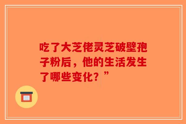 吃了大芝佬灵芝破壁孢子粉后，他的生活发生了哪些变化？”