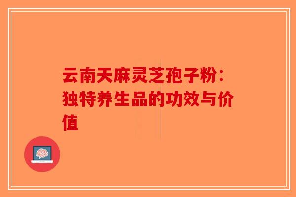 云南天麻灵芝孢子粉：独特养生品的功效与价值