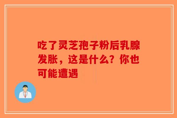 吃了灵芝孢子粉后乳腺发胀，这是什么？你也可能遭遇