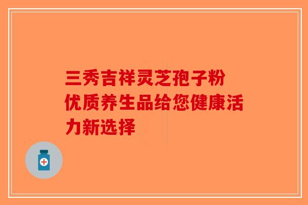 三秀吉祥灵芝孢子粉 优质养生品给您健康活力新选择