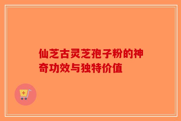 仙芝古灵芝孢子粉的神奇功效与独特价值