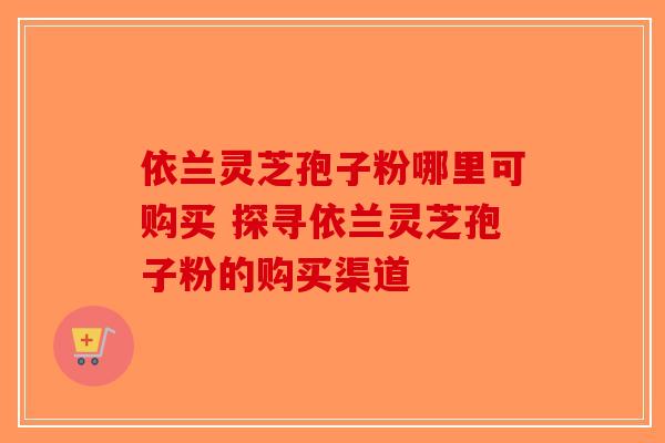 依兰灵芝孢子粉哪里可购买 探寻依兰灵芝孢子粉的购买渠道