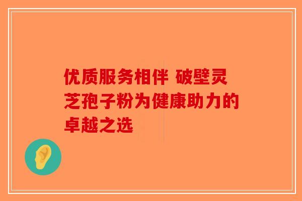 优质服务相伴 破壁灵芝孢子粉为健康助力的卓越之选
