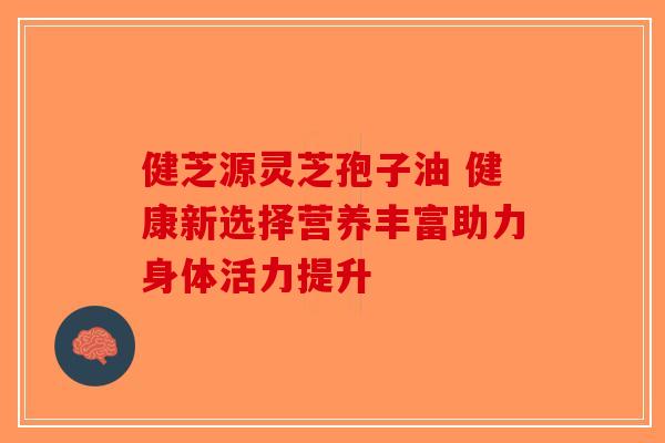 健芝源灵芝孢子油 健康新选择营养丰富助力身体活力提升