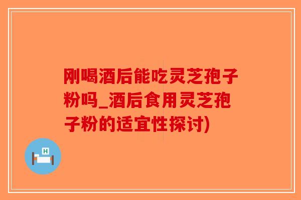 刚喝酒后能吃灵芝孢子粉吗_酒后食用灵芝孢子粉的适宜性探讨)