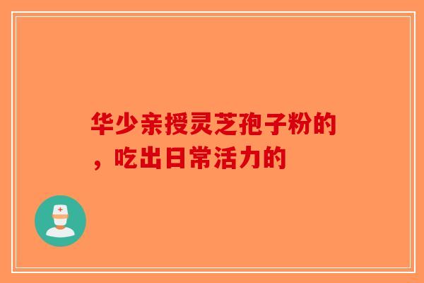 华少亲授灵芝孢子粉的，吃出日常活力的