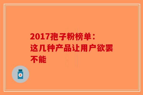 2017孢子粉榜单：这几种产品让用户欲罢不能