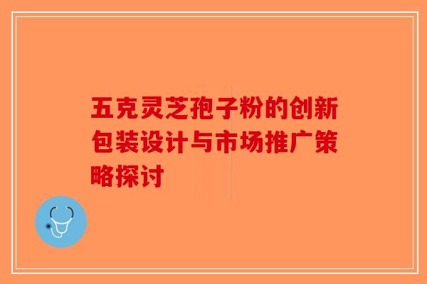 五克灵芝孢子粉的创新包装设计与市场推广策略探讨