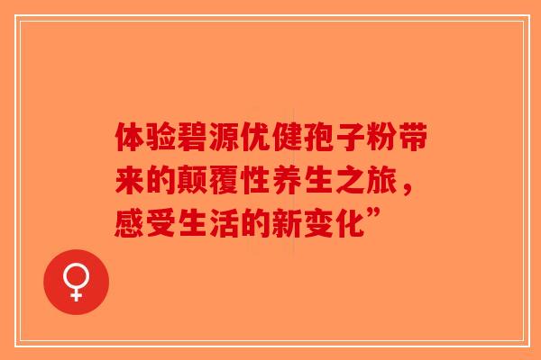 体验碧源优健孢子粉带来的颠覆性养生之旅，感受生活的新变化”