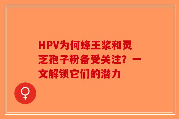 HPV为何蜂王浆和灵芝孢子粉备受关注？一文解锁它们的潜力