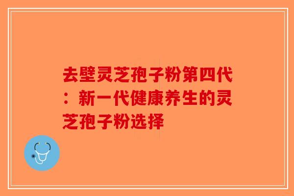 去壁灵芝孢子粉第四代：新一代健康养生的灵芝孢子粉选择