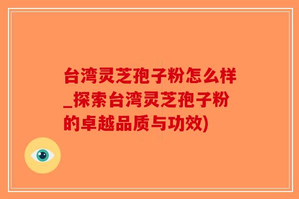台湾灵芝孢子粉怎么样_探索台湾灵芝孢子粉的卓越品质与功效)