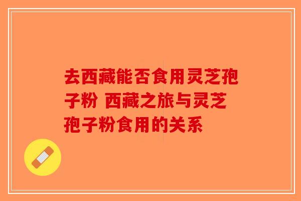 去西藏能否食用灵芝孢子粉 西藏之旅与灵芝孢子粉食用的关系