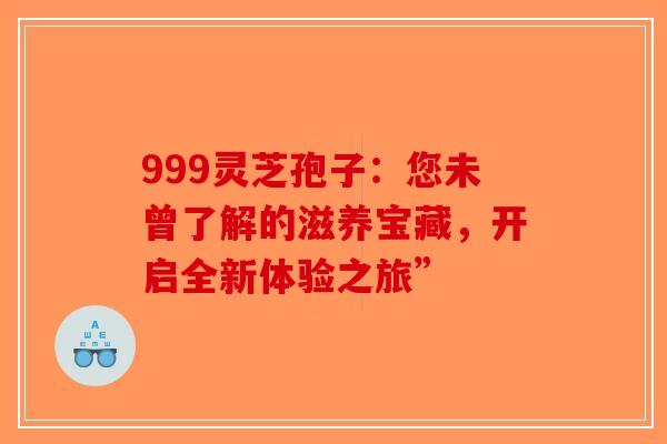 999灵芝孢子：您未曾了解的滋养宝藏，开启全新体验之旅”