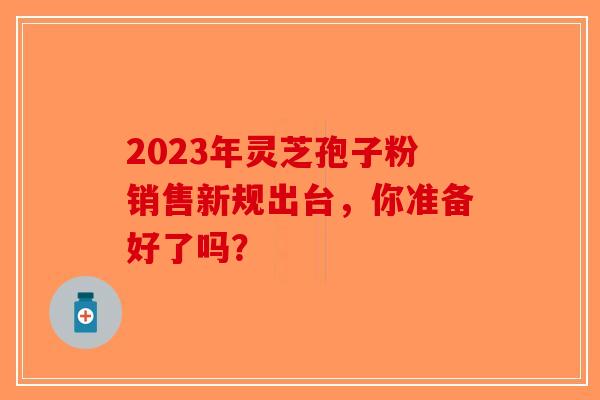 2023年灵芝孢子粉销售新规出台，你准备好了吗？