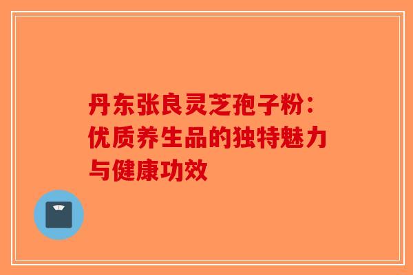 丹东张良灵芝孢子粉：优质养生品的独特魅力与健康功效