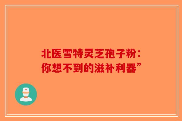 北医雪特灵芝孢子粉：你想不到的滋补利器”