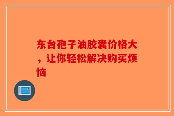 东台孢子油胶囊价格大，让你轻松解决购买烦恼