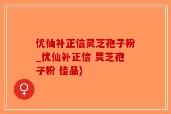 优仙补正信灵芝孢子粉_优仙补正信 灵芝孢子粉 佳品)